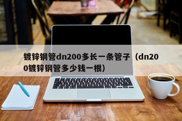 鍍鋅鋼管dn200多長一條管子（dn200鍍鋅鋼管多少錢一根）