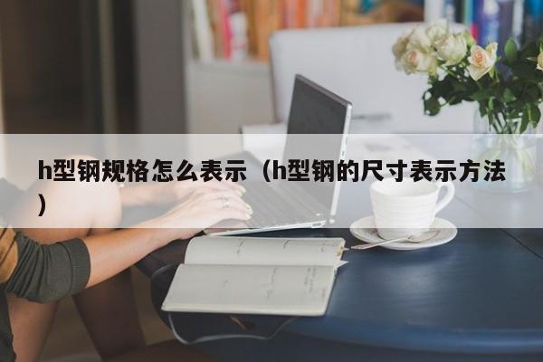 h型鋼規(guī)格怎么表示（h型鋼的尺寸表示方法）