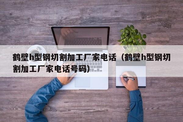 鶴壁h型鋼切割加工廠家電話（鶴壁h型鋼切割加工廠家電話號碼）