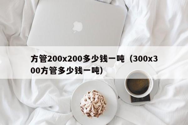 方管200x200多少錢一噸（300x300方管多少錢一噸）