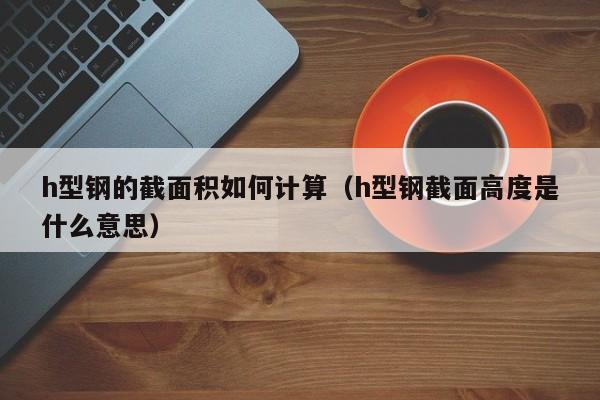 h型鋼的截面積如何計算（h型鋼截面高度是什么意思）