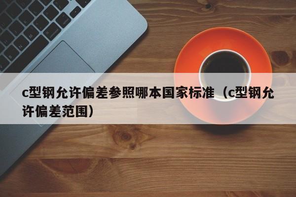 c型鋼允許偏差參照哪本國家標準（c型鋼允許偏差范圍）