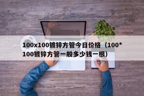 100x100鍍鋅方管今日價格（100*100鍍鋅方管一般多少錢一根）