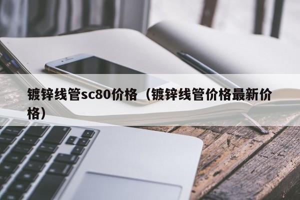 鍍鋅線管sc80價格（鍍鋅線管價格最新價格）