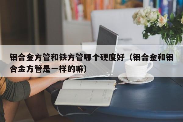 鋁合金方管和鐵方管哪個硬度好（鋁合金和鋁合金方管是一樣的嘛）