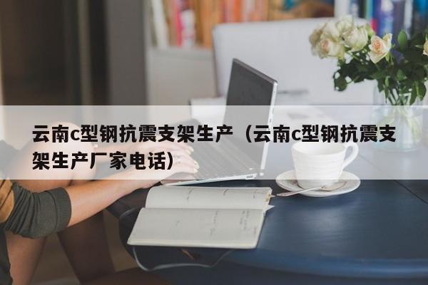 云南c型鋼抗震支架生產(chǎn)（云南c型鋼抗震支架生產(chǎn)廠家電話）