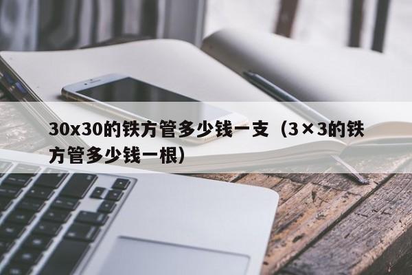 30x30的鐵方管多少錢一支（3×3的鐵方管多少錢一根）