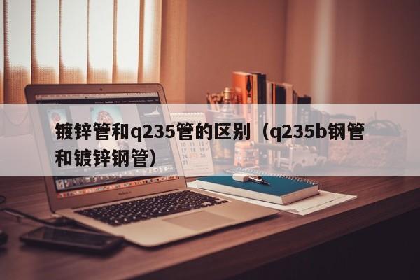 鍍鋅管和q235管的區(qū)別（q235b鋼管和鍍鋅鋼管）