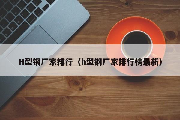 H型鋼廠家排行（h型鋼廠家排行榜最新）