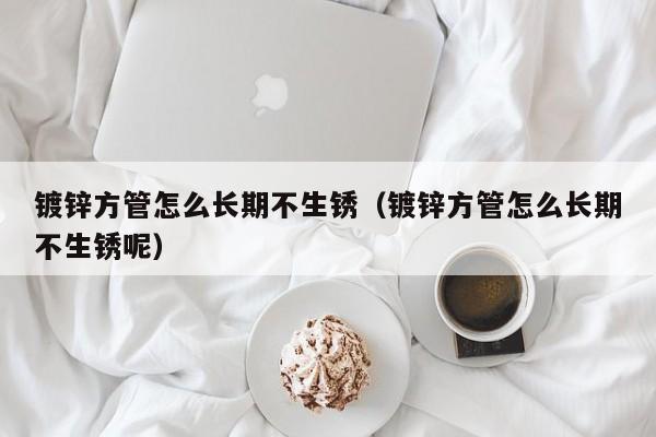 鍍鋅方管怎么長(zhǎng)期不生銹（鍍鋅方管怎么長(zhǎng)期不生銹呢）