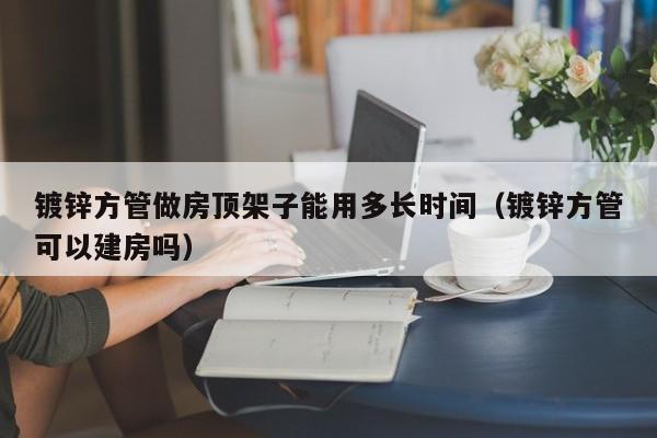 鍍鋅方管做房頂架子能用多長時間（鍍鋅方管可以建房嗎）