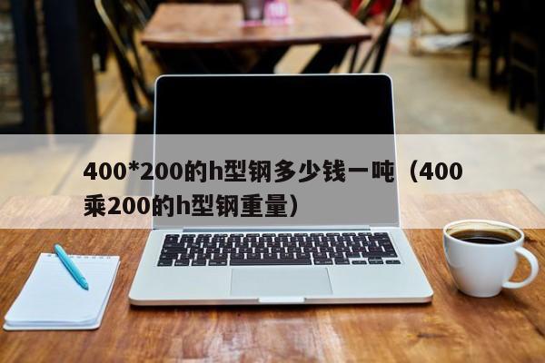 400*200的h型鋼多少錢一噸（400乘200的h型鋼重量）