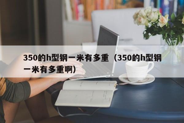 350的h型鋼一米有多重（350的h型鋼一米有多重啊）