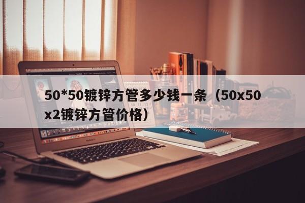 50*50鍍鋅方管多少錢一條（50x50x2鍍鋅方管價(jià)格）