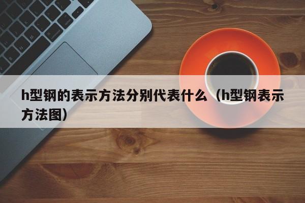 h型鋼的表示方法分別代表什么（h型鋼表示方法圖）