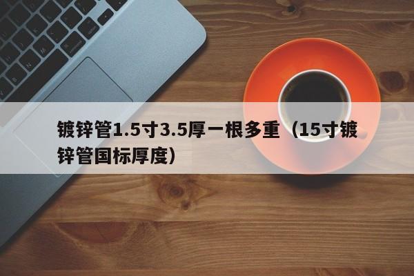 鍍鋅管1.5寸3.5厚一根多重（15寸鍍鋅管國標厚度）