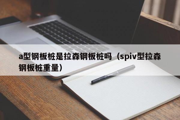 a型鋼板樁是拉森鋼板樁嗎（spiv型拉森鋼板樁重量）