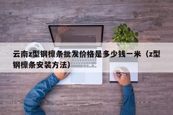 云南z型鋼檁條批發價格是多少錢一米（z型鋼檁條安裝方法）