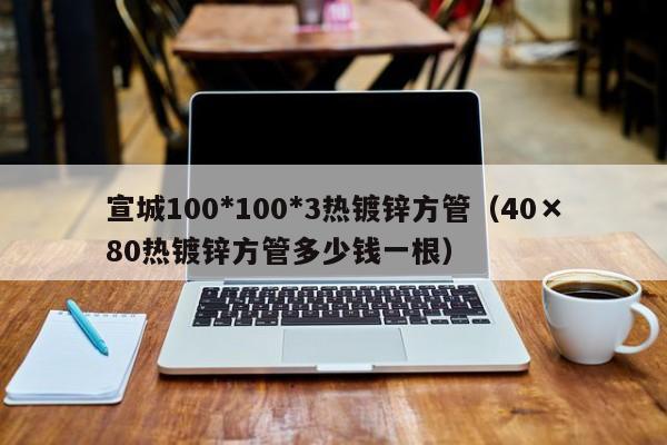 宣城100*100*3熱鍍鋅方管（40×80熱鍍鋅方管多少錢一根）