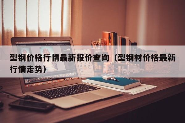 型鋼價格行情最新報價查詢（型鋼材價格最新行情走勢）