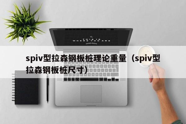 spiv型拉森鋼板樁理論重量（spiv型拉森鋼板樁尺寸）