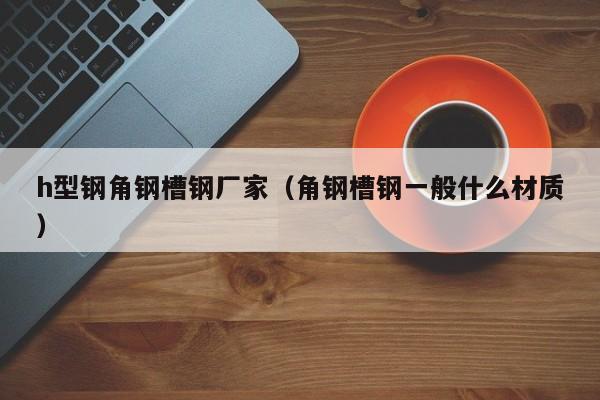 h型鋼角鋼槽鋼廠家（角鋼槽鋼一般什么材質）