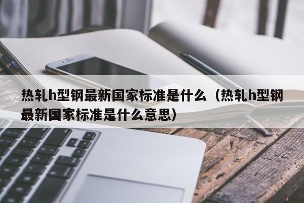 熱軋h型鋼最新國家標(biāo)準(zhǔn)是什么（熱軋h型鋼最新國家標(biāo)準(zhǔn)是什么意思）