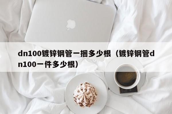 dn100鍍鋅鋼管一捆多少根（鍍鋅鋼管dn100一件多少根）