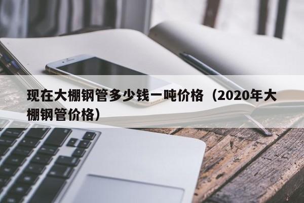 現在大棚鋼管多少錢一噸價格（2020年大棚鋼管價格）