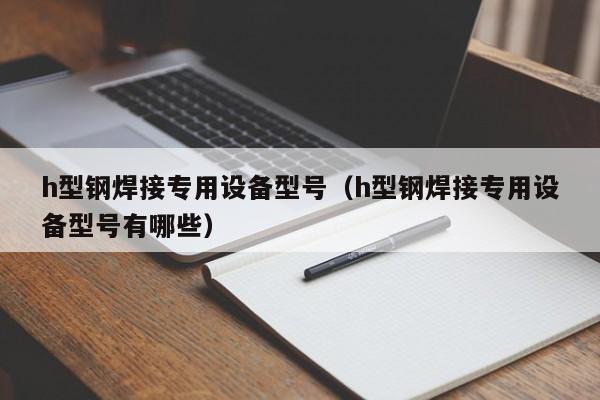 h型鋼焊接專用設備型號（h型鋼焊接專用設備型號有哪些）