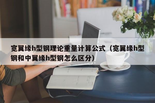 寬翼緣h型鋼理論重量計算公式（寬翼緣h型鋼和中翼緣h型鋼怎么區分）